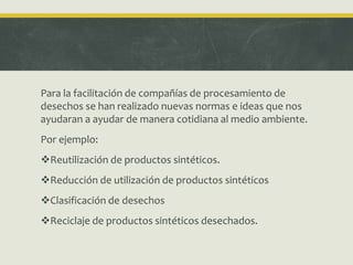 Para la facilitación de compañías de procesamiento de
desechos se han realizado nuevas normas e ideas que nos
ayudaran a ayudar de manera cotidiana al medio ambiente.
Por ejemplo:
Reutilización de productos sintéticos.
Reducción de utilización de productos sintéticos
Clasificación de desechos
Reciclaje de productos sintéticos desechados.
 