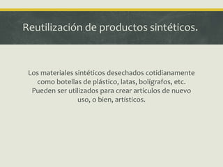 Reutilización de productos sintéticos.
Los materiales sintéticos desechados cotidianamente
como botellas de plástico, latas, bolígrafos, etc.
Pueden ser utilizados para crear artículos de nuevo
uso, o bien, artísticos.
 