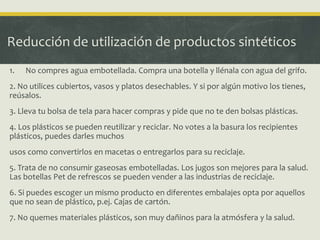 Reducción de utilización de productos sintéticos
1. No compres agua embotellada. Compra una botella y llénala con agua del grifo.
2. No utilices cubiertos, vasos y platos desechables. Y si por algún motivo los tienes,
reúsalos.
3. Lleva tu bolsa de tela para hacer compras y pide que no te den bolsas plásticas.
4. Los plásticos se pueden reutilizar y reciclar. No votes a la basura los recipientes
plásticos, puedes darles muchos
usos como convertirlos en macetas o entregarlos para su reciclaje.
5. Trata de no consumir gaseosas embotelladas. Los jugos son mejores para la salud.
Las botellas Pet de refrescos se pueden vender a las industrias de reciclaje.
6. Si puedes escoger un mismo producto en diferentes embalajes opta por aquellos
que no sean de plástico, p.ej. Cajas de cartón.
7. No quemes materiales plásticos, son muy dañinos para la atmósfera y la salud.
 
