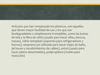 Artículos que han remplazado los plásticos, son aquellos
que tienen mayor facilidad de uso y los que son
biodegradables o simplemente irrompibles, como las bolsas
de tela y la fibra de vidrio (usado para hacer sillas, bancos,
mesas), vidrio templado (soportes para refrigeradores y
hornos), neopreno (es utilizado para hacer trajes de baño,
de buceo y recubrimientos de cables), unicel (usado para
hacer platos desechables), polipropileno (moldo para
inyección)
 