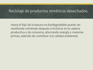 Reciclaje de productos sintéticos desechados.
Hasta el 89% de la basura no biodegradable puede ser
reutilizada volviendo después a incluirse en la cadena
productiva y de consumo, ahorrando energía y materias
primas, además de contribuir a la calidad ambiental.
 