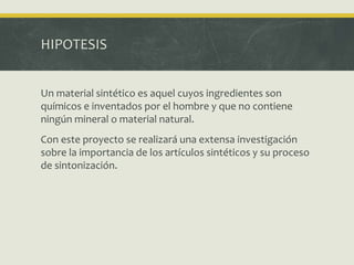 HIPOTESIS
Un material sintético es aquel cuyos ingredientes son
químicos e inventados por el hombre y que no contiene
ningún mineral o material natural.
Con este proyecto se realizará una extensa investigación
sobre la importancia de los artículos sintéticos y su proceso
de sintonización.
 