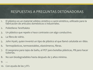 RESPUESTAS A PREGUNTAS DETONADORAS
1. El plástico es un material sólidos sintético o semi-sintético, utilizado para la
fabricación de artículos domésticos o industriales.
2. Polietileno Tereftalato
3. Un plástico que repele o hace contraste con algo conductivo.
4. La fibra de vidrio.
5. John Hyatt, quien inventó un tipo de plástico al que llamó celuloide en 1860.
6. Termoplásticos, termoestables, elastómeros, fibras.
7. El neopreno para tajes de baño, el PET para botellas plásticas, PB para hacer
tuberías.
8. No son biodegradables hasta después de 5 años mínimo.
9. …
10. Con ayuda de las 3 R’s
 