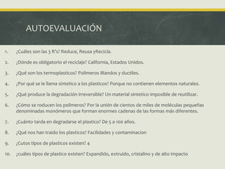 AUTOEVALUACIÓN
1. ¿Cuáles son las 3 R’s? Reduce, Reusa yRecicla.
2. ¿Dónde es obligatorio el reciclaje? California, Estados Unidos.
3. ¿Qué son los termoplasticos? Polimeros Blandos y ductiles.
4. ¿Por qué se le llama sintetico a los plasticos? Porque no contienen elementos naturales.
5. ¿Qué produce la degradación irreversible? Un material sintetico imposible de reutilizar.
6. ¿Cómo se roducen los polimeros? Por la unión de cientos de miles de moléculas pequeñas
denominadas monómeros que forman enormes cadenas de las formas más diferentes.
7. ¿Cuánto tarda en degradarse el plastico? De 5 a 100 años.
8. ¿Qué nos han traido los plasticos? Facilidades y contaminacion
9. ¿Cutos tipos de plasticos existen? 4
10. ¿cuáles tipos de plastico existen? Expandido, extruido, cristalino y de alto impacto
 