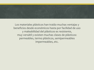 Los materiales plásticos han traído muchas ventajas y
beneficios desde económicos hasta por facilidad de uso
y maleabilidad del plásticos es resistente,
muy versátil y existen muchas clases de plásticos:
permeables, termo plásticos, semipermeables
impermeables, etc.
 