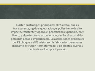 Existen cuatro tipos principales: el PS cristal, que es
transparente, rígido y quebradizo; el poliestireno de alto
impacto, resistente y opaco, el poliestireno expandido, muy
ligero, y el poliestireno extorsionado, similar al expandido
pero más denso e impermeable. Las aplicaciones principales
del PS choque y el PS cristal son la fabricación de envases
mediante extrusión- termoformado, y de objetos diversos
mediante moldeo por inyección.
 