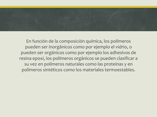 En función de la composición química, los polímeros
pueden ser inorgánicos como por ejemplo el vidrio, o
pueden ser orgánicos como por ejemplo los adhesivos de
resina epoxi, los polímeros orgánicos se pueden clasificar a
su vez en polímeros naturales como las proteínas y en
polímeros sintéticos como los materiales termoestables.
 