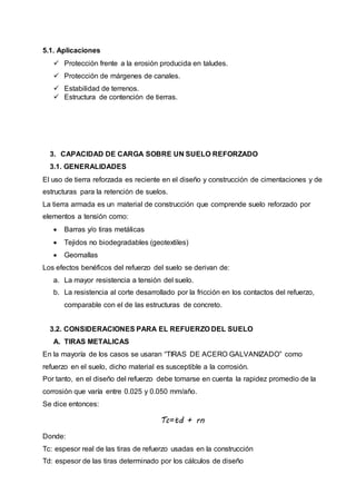 5.1. Aplicaciones
 Protección frente a la erosión producida en taludes.
 Protección de márgenes de canales.
 Estabilidad de terrenos.
 Estructura de contención de tierras.
3. CAPACIDAD DE CARGA SOBRE UN SUELO REFORZADO
3.1. GENERALIDADES
El uso de tierra reforzada es reciente en el diseño y construcción de cimentaciones y de
estructuras para la retención de suelos.
La tierra armada es un material de construcción que comprende suelo reforzado por
elementos a tensión como:
 Barras y/o tiras metálicas
 Tejidos no biodegradables (geotextiles)
 Geomallas
Los efectos benéficos del refuerzo del suelo se derivan de:
a. La mayor resistencia a tensión del suelo.
b. La resistencia al corte desarrollado por la fricción en los contactos del refuerzo,
comparable con el de las estructuras de concreto.
3.2. CONSIDERACIONES PARA EL REFUERZO DEL SUELO
A. TIRAS METALICAS
En la mayoría de los casos se usaran “TIRAS DE ACERO GALVANIZADO” como
refuerzo en el suelo, dicho material es susceptible a la corrosión.
Por tanto, en el diseño del refuerzo debe tomarse en cuenta la rapidez promedio de la
corrosión que varía entre 0.025 y 0.050 mm/año.
Se dice entonces:
Tc=td + rn
Donde:
Tc: espesor real de las tiras de refuerzo usadas en la construcción
Td: espesor de las tiras determinado por los cálculos de diseño
 
