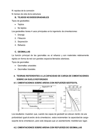 R: rapidez de la corrosión
N: tiempo de vida de la estructura
B. TEJIDOS NO BIODEGRADABLES
Tipos de geotextiles:
 Tejidos
 No tejidos
Los geotextiles tienes 4 usos principales en la ingeniería de cimentaciones:
1. Drenaje
2. Filtración
3. Separación
4. Refuerzo
C. GEOMALLAS
La función principal de las geomallas es el refuerzo y son materiales relativamente
rígidos en forma de red con grandes espacios llamados aberturas.
Tipos de geomallas:
 Geomallas uniaxiales
 Geomallas biaxiales
4. TEORIAS REFERENTES A LA CAPACIDAD DE CARGA DE CIMENTACIONES
SOBRE UN SUELO REFORZADO
4.1. CIMENTACIONES SOBRE ARENA CON REFUERZO GEOTEXTIL
Los resultados muestran que, cuando las capas de geotextil se colocan dentro de una
profundidad igual al ancho de la cimentacion, estos incrementan la capacidad de carga-
soporte de la cimentacion, pero solo despues que un asentamiento medible tuvo lugar.
4.2. CIMENTACIONES SOBRE ARENA CON REFUERZO DE GEOMALLAS
 