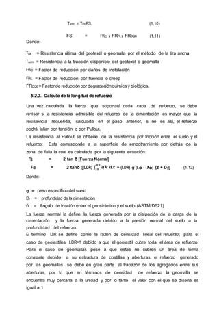 Tadm = Tult/FS (1.10)
FS = FRID x FRFL x FRDQB (1.11)
Donde:
Tult = Resistencia última del geotextil o geomalla por el método de la tira ancha
Tadm = Resistencia a la tracción disponible del geotextil o geomalla
FRID = Factor de reducción por daños de instalación
FRFL = Factor de reducción por fluencia o creep
FRDQB = Factor de reducciónpor degradaciónquímica y biológica.
5.2.3. Calculo de la longitud derefuerzo
Una vez calculada la fuerza que soportará cada capa de refuerzo, se debe
revisar si la resistencia admisible del refuerzo de la cimentación es mayor que la
resistencia requerida, calculada en el paso anterior, si no es así, el refuerzo
podrá fallar por tensión o por Pullout.
La resistencia al Pullout se obtiene de la resistencia por fricción entre el suelo y el
refuerzo. Esta corresponde a la superficie de empotramiento por detrás de la
zona de falla la cual es calculada por la siguiente ecuación:
FB = 2 tan δ [Fuerza Normal]
FB = 2 tanδ [(LDR) ∫ 𝒒𝑹 𝒅𝒙
𝑿𝟎
𝑳𝟎
+ (LDR) g (Lo – Xo) (z + Df)] (1.12)
Donde:
g = peso específico del suelo
Df = profundidad de la cimentación
δ = Angulo de fricción entre el geosintetico y el suelo (ASTM D521)
La fuerza normal la define la fuerza generada por la disipación de la carga de la
cimentación y la fuerza generada debido a la presión normal del suelo a la
profundidad del refuerzo.
El término LDR se define como la razón de densidad lineal del refuerzo; para el
caso de geotextiles LDR=1 debido a que el geotextil cubre toda el área de refuerzo.
Para el caso de geomallas pese a que estas no cubren un área de forma
constante debido a su estructura de costillas y aberturas, el refuerzo generado
por las geomallas se debe en gran parte al trabazón de los agregados entre sus
aberturas, por lo que en términos de densidad de refuerzo la geomalla se
encuentra muy cercana a la unidad y por lo tanto el valor con el que se diseña es
igual a 1
 