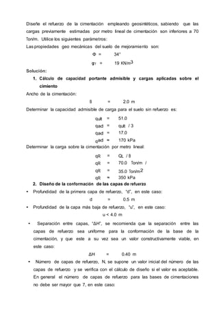 Diseñe el refuerzo de la cimentación empleando geosintéticos, sabiendo que las
cargas previamente estimadas por metro lineal de cimentación son inferiores a 70
Ton/m. Utilice los siguientes parámetros:
Las propiedades geo mecánicas del suelo de mejoramiento son:
Φ = 34°
gT = 19 KN/m3
Solución:
1. Cálculo de capacidad portante admisible y cargas aplicadas sobre el
cimiento
Ancho de la cimentación:
B = 2.0 m
Determinar la capacidad admisible de carga para el suelo sin refuerzo es:
qult = 51.0
Ton/m2qad
m
= qult / 3
qad
m
= 17.0
Ton/m2qad
m
≈ 170 kPa
Determinar la carga sobre la cimentación por metro lineal:
qR = QL / B
qR = 70.0 Ton/m /
2.0 mqR = 35.0 Ton/m2
qR ≈ 350 kPa
2. Diseño de la conformación de las capas de refuerzo
• Profundidad de la primera capa de refuerzo, “d”, en este caso:
d = 0.5 m
• Profundidad de la capa más baja de refuerzo, “u”, en este caso:
u < 4.0 m
• Separación entre capas, “ΔH”, se recomienda que la separación entre las
capas de refuerzo sea uniforme para la conformación de la base de la
cimentación, y que este a su vez sea un valor constructivamente viable, en
este caso:
ΔH = 0.40 m
• Número de capas de refuerzo, N, se supone un valor inicial del número de las
capas de refuerzo y se verifica con el cálculo de diseño si el valor es aceptable.
En general el número de capas de refuerzo para las bases de cimentaciones
no debe ser mayor que 7, en este caso:
 
