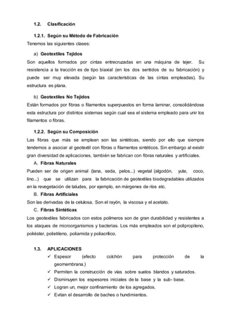 1.2. Clasificación
1.2.1. Según su Método de Fabricación
Tenemos las siguientes clases:
a) Geotextiles Tejidos
Son aquellos formados por cintas entrecruzadas en una máquina de tejer. Su
resistencia a la tracción es de tipo biaxial (en los dos sentidos de su fabricación) y
puede ser muy elevada (según las características de las cintas empleadas). Su
estructura es plana.
b) Geotextiles No Tejidos
Están formados por fibras o filamentos superpuestos en forma laminar, consolidándose
esta estructura por distintos sistemas según cual sea el sistema empleado para unir los
filamentos o fibras.
1.2.2. Según su Composición
Las fibras que más se emplean son las sintéticas, siendo por ello que siempre
tendemos a asociar al geotextil con fibras o filamentos sintéticos. Sin embargo al existir
gran diversidad de aplicaciones, también se fabrican con fibras naturales y artificiales.
A. Fibras Naturales
Pueden ser de origen animal (lana, seda, pelos...) vegetal (algodón, yute, coco,
lino...) que se utilizan para la fabricación de geotextiles biodegradables utilizados
en la revegetación de taludes, por ejemplo, en márgenes de ríos etc.
B. Fibras Artificiales
Son las derivadas de la celulosa. Son el rayón, la viscosa y el acetato.
C. Fibras Sintéticas
Los geotextiles fabricados con estos polímeros son de gran durabilidad y resistentes a
los ataques de microorganismos y bacterias. Los más empleados son el polipropileno,
poliéster, polietileno, poliamida y poliacrílico.
1.3. APLICACIONES
 Espesor (efecto colchón para protección de la
geomembrana.)
 Permiten la construcción de vías sobre suelos blandos y saturados.
 Disminuyen los espesores iniciales de la base y la sub- base.
 Logran un, mejor confinamiento de los agregados.
 Evitan el desarrollo de baches o hundimientos.
 