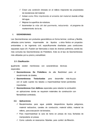  Crean una condición drenada en el relleno mejorando las propiedades
de resistencias del material.
 Actúan como filtro impidiendo el arrastre del material durante el flujo
del agua.
 Mejoran la superficie de rodadura.
 Incrementan la vida útil del pavimento, reduciendo el programa de
mantenimiento de la vía.
II. GEOMENBRANAS
Las Geomembranas son productos geosintéticos en forma laminar, continua y flexible,
utilizadas como barrera impermeable de líquidos u otros fluidos en proyectos
ambientales o de ingeniería civil, específicamente diseñadas para condiciones
expuestas rayos UV. Pueden ser fabricadas a base de diversos polímeros, siendo las
más comunes las Geomembranas de Polietileno. Este es el tipo de Geomembranas
más utilizadas por su precio y versatilidad.
2.1. Clasificación
Igualmente existen membranas con características técnicas
especiales:
 Geomembranas De Polietileno de alta flexibilidad para el
recubrimiento de túneles.
 Geomembranas Texturizadas para desarrollar más fricción
con el suelo cuando los taludes a impermeabilizar tienen pendientes
importantes.
 Geomembranas Con Aditivos especiales para retardar la combustión
en aplicaciones donde se requieran materiales de construcción con
flamabilidad controlada.
2.2. Aplicaciones
 Recubrimientos para agua potable desperdicios líquidos peligrosos,
material radioactivo, canales de conducción, material sólido, material de
relleno, para evacuación de lixiviados.
 Para impermeabilizar la cara de tierra en presas de roca, fachadas de
mampostería en presas
 Como cubierta en reservorios flotantes para control de filtración.
 
