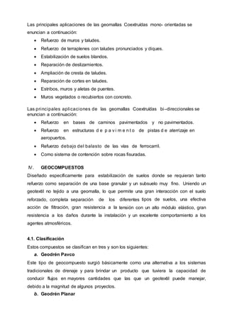 Las principales aplicaciones de las geomallas Coextruídas mono- orientadas se
enuncian a continuación:
 Refuerzo de muros y taludes.
 Refuerzo de terraplenes con taludes pronunciados y diques.
 Estabilización de suelos blandos.
 Reparación de deslizamientos.
 Ampliación de cresta de taludes.
 Reparación de cortes en taludes.
 Estribos, muros y aletas de puentes.
 Muros vegetados o recubiertos con concreto.
Las principales aplicaciones de las geomallas Coextruídas bi–direccionales se
enuncian a continuación:
 Refuerzo en bases de caminos pavimentados y no pavimentados.
 Refuerzo en estructuras d e p a v i m e n t o de pistas d e aterrizaje en
aeropuertos.
 Refuerzo debajo del balasto de las vías de ferrocarril.
 Como sistema de contención sobre rocas fisuradas.
IV. GEOCOMPUESTOS
Diseñado específicamente para estabilización de suelos donde se requieran tanto
refuerzo como separación de una base granular y un subsuelo muy fino. Uniendo un
geotextil no tejido a una geomalla, lo que permite una gran interacción con el suelo
reforzado, completa separación de los diferentes tipos de suelos, una efectiva
acción de filtración, gran resistencia a la tensión con un alto módulo elástico, gran
resistencia a los daños durante la instalación y un excelente comportamiento a los
agentes atmosféricos.
4.1. Clasificación
Estos compuestos se clasifican en tres y son los siguientes:
a. Geodrén Pavco
Este tipo de geocompuesto surgió básicamente como una alternativa a los sistemas
tradicionales de drenaje y para brindar un producto que tuviera la capacidad de
conducir flujos en mayores cantidades que las que un geotextil puede manejar,
debido a la magnitud de algunos proyectos.
b. Geodrén Planar
 