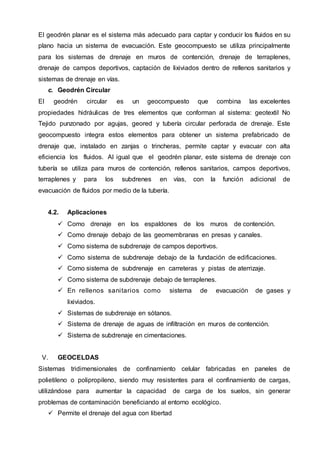El geodrén planar es el sistema más adecuado para captar y conducir los fluidos en su
plano hacia un sistema de evacuación. Este geocompuesto se utiliza principalmente
para los sistemas de drenaje en muros de contención, drenaje de terraplenes,
drenaje de campos deportivos, captación de lixiviados dentro de rellenos sanitarios y
sistemas de drenaje en vías.
c. Geodrén Circular
El geodrén circular es un geocompuesto que combina las excelentes
propiedades hidráulicas de tres elementos que conforman al sistema: geotextil No
Tejido punzonado por agujas, geored y tubería circular perforada de drenaje. Este
geocompuesto integra estos elementos para obtener un sistema prefabricado de
drenaje que, instalado en zanjas o trincheras, permite captar y evacuar con alta
eficiencia los fluidos. Al igual que el geodrén planar, este sistema de drenaje con
tubería se utiliza para muros de contención, rellenos sanitarios, campos deportivos,
terraplenes y para los subdrenes en vías, con la función adicional de
evacuación de fluidos por medio de la tubería.
4.2. Aplicaciones
 Como drenaje en los espaldones de los muros de contención.
 Como drenaje debajo de las geomembranas en presas y canales.
 Como sistema de subdrenaje de campos deportivos.
 Como sistema de subdrenaje debajo de la fundación de edificaciones.
 Como sistema de subdrenaje en carreteras y pistas de aterrizaje.
 Como sistema de subdrenaje debajo de terraplenes.
 En rellenos sanitarios como sistema de evacuación de gases y
lixiviados.
 Sistemas de subdrenaje en sótanos.
 Sistema de drenaje de aguas de infiltración en muros de contención.
 Sistema de subdrenaje en cimentaciones.
V. GEOCELDAS
Sistemas tridimensionales de confinamiento celular fabricadas en paneles de
polietileno o polipropileno, siendo muy resistentes para el confinamiento de cargas,
utilizándose para aumentar la capacidad de carga de los suelos, sin generar
problemas de contaminación beneficiando al entorno ecológico.
 Permite el drenaje del agua con libertad
 