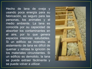 Hecho de lana de oveja y
usando poca energía para su
fabricación, es seguro para las
personas, los animales y el
medio ambiente. La lana es
conocida por su capacidad de
absorber los contaminantes en
el aire, por lo que genera
espacios interiores saludables.
Si un edificio se incendia, el
aislamiento de lana es difícil de
quemar y retrasa la ignición de
los materiales circundantes. Si
un edificio es demolido, la lana
se puede extraer fácilmente y
se puede volver a utilizar.
 