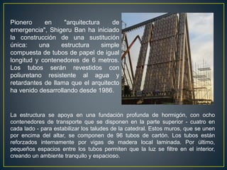 La estructura se apoya en una fundación profunda de hormigón, con ocho
contenedores de transporte que se disponen en la parte superior - cuatro en
cada lado - para estabilizar los taludes de la catedral. Estos muros, que se unen
por encima del altar, se componen de 96 tubos de cartón. Los tubos están
reforzados internamente por vigas de madera local laminada. Por último,
pequeños espacios entre los tubos permiten que la luz se filtre en el interior,
creando un ambiente tranquilo y espacioso.
Pionero en "arquitectura de
emergencia", Shigeru Ban ha iniciado
la construcción de una sustitución
única: una estructura simple
compuesta de tubos de papel de igual
longitud y contenedores de 6 metros.
Los tubos serán revestidos con
poliuretano resistente al agua y
retardantes de llama que el arquitecto
ha venido desarrollando desde 1986.
 