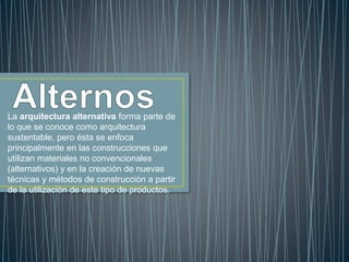 La arquitectura alternativa forma parte de
lo que se conoce como arquitectura
sustentable, pero ésta se enfoca
principalmente en las construcciones que
utilizan materiales no convencionales
(alternativos) y en la creación de nuevas
técnicas y métodos de construcción a partir
de la utilización de este tipo de productos.
 