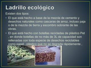 Existen dos tipos:
• El que está hecho a base de la mezcla de cemento y
desechos naturales como cascaras de arroz, incluso paja
o de la mezcla de tierra y escombro sobrante de las
obras.
• El que está hecho con botellas recicladas de plástico Pet
, en donde botellas de no más de 3L de capacidad son
rellenadas con toda especie de desechos reciclables
como papel , plástico que no se degrada rápidamente ,
empaques de aluminio, tetra pack ,etc.
 