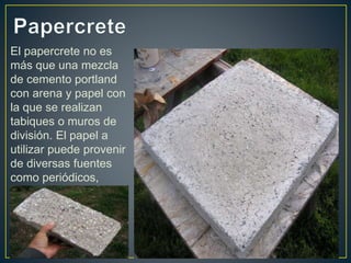 El papercrete no es
más que una mezcla
de cemento portland
con arena y papel con
la que se realizan
tabiques o muros de
división. El papel a
utilizar puede provenir
de diversas fuentes
como periódicos,
revistas, libros, etc.
 