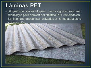• Al igual que con los bloques , se ha logrado crear una
tecnología para convertir el plástico PET reciclado en
láminas que pueden ser utilizadas en la industria de la
construcción.
 