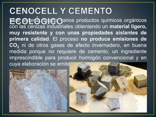 Este sistema mezcla varios productos químicos orgánicos
con las cenizas industriales obteniendo un material ligero,
muy resistente y con unas propiedades aislantes de
primera calidad. El proceso no produce emisiones de
CO2 ni de otros gases de efecto invernadero, en buena
medida porque no requiere de cemento, un ingrediente
imprescindible para producir hormigón convencional y en
cuya elaboración se emite bastante dióxido de carbono.
 