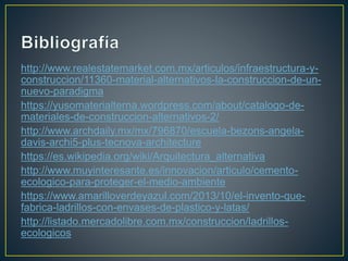 http://www.realestatemarket.com.mx/articulos/infraestructura-y-
construccion/11360-material-alternativos-la-construccion-de-un-
nuevo-paradigma
https://yusomaterialterna.wordpress.com/about/catalogo-de-
materiales-de-construccion-alternativos-2/
http://www.archdaily.mx/mx/796870/escuela-bezons-angela-
davis-archi5-plus-tecnova-architecture
https://es.wikipedia.org/wiki/Arquitectura_alternativa
http://www.muyinteresante.es/innovacion/articulo/cemento-
ecologico-para-proteger-el-medio-ambiente
https://www.amarilloverdeyazul.com/2013/10/el-invento-que-
fabrica-ladrillos-con-envases-de-plastico-y-latas/
http://listado.mercadolibre.com.mx/construccion/ladrillos-
ecologicos
 