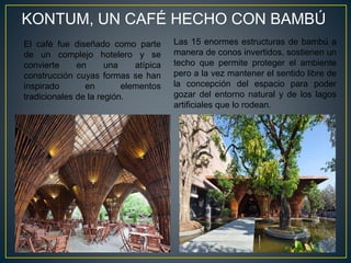 KONTUM, UN CAFÉ HECHO CON BAMBÚ
Las 15 enormes estructuras de bambú a
manera de conos invertidos, sostienen un
techo que permite proteger el ambiente
pero a la vez mantener el sentido libre de
la concepción del espacio para poder
gozar del entorno natural y de los lagos
artificiales que lo rodean.
El café fue diseñado como parte
de un complejo hotelero y se
convierte en una atípica
construcción cuyas formas se han
inspirado en elementos
tradicionales de la región.
 