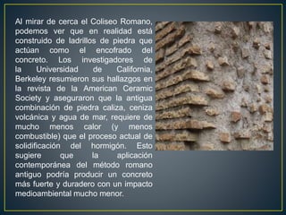 Al mirar de cerca el Coliseo Romano,
podemos ver que en realidad está
construido de ladrillos de piedra que
actúan como el encofrado del
concreto. Los investigadores de
la Universidad de California,
Berkeley resumieron sus hallazgos en
la revista de la American Ceramic
Society y aseguraron que la antigua
combinación de piedra caliza, ceniza
volcánica y agua de mar, requiere de
mucho menos calor (y menos
combustible) que el proceso actual de
solidificación del hormigón. Esto
sugiere que la aplicación
contemporánea del método romano
antiguo podría producir un concreto
más fuerte y duradero con un impacto
medioambiental mucho menor.
 