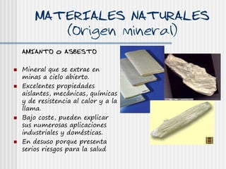 MATERIALES NATURALES
           (Origen mineral)
    AMIANTO o ASBESTO

   Mineral que se extrae en
    minas a cielo abierto.
   Excelentes propiedades
    aislantes, mecánicas, químicas
    y de resistencia al calor y a la
    llama.
   Bajo coste, pueden explicar
    sus numerosas aplicaciones
    industriales y domésticas.
   En desuso porque presenta
    serios riesgos para la salud
 