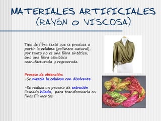 MATERIALES ARTIFICIALES
    (RAYóN o VISCOSA)

  Tipo de fibra textil que se produce a
  partir la celulosa (polímero natural),
  por tanto no es una fibra sintética,
  sino una fibra celulósica
  manufacturada y regenerada.


  Proceso de obtención:
  -Se mezcla la celulosa con disolvente.

  -Se realiza un proceso de extrusión
  llamado hilado, para transformarla en
  finos filamentos
 