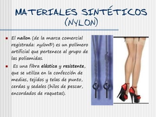 MATERIALES SINTÉTICOS
             (NYLON)
   El nailon (de la marca comercial
    registrada: nylon®) es un polímero
    artificial que pertenece al grupo de
    las poliamidas.
   Es una fibra elástica y resistente,
    que se utiliza en la confección de
    medias, tejidos y telas de punto,
    cerdas y sedales (hilos de pescar,
    encordados de raquetas).
 