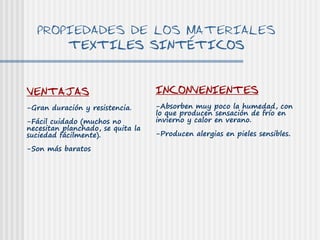 PROPIEDADES DE LOS MATERIALES
      TEXTILES SINTÉTICOS


VENTAJAS                           INCONVENIENTES
-Gran duración y resistencia.      -Absorben muy poco la humedad, con
                                   lo que producen sensación de frío en
-Fácil cuidado (muchos no          invierno y calor en verano.
necesitan planchado, se quita la
suciedad fácilmente).              -Producen alergias en pieles sensibles.

-Son más baratos
 