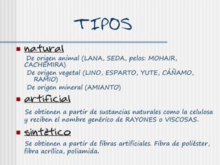 TIPOS
   natural
    De origen animal (LANA, SEDA, pelos: MOHAIR,
    CACHEMIRA)
     De origen vegetal (LINO, ESPARTO, YUTE, CÁÑAMO,
       RAMIO)
     De origen mineral (AMIANTO)
   artificial
    Se obtienen a partir de sustancias naturales como la celulosa
    y reciben el nombre genérico de RAYONES o VISCOSAS.

   sintético
    Se obtienen a partir de fibras artificiales. Fibra de poliéster,
    fibra acrílica, poliamida.
 