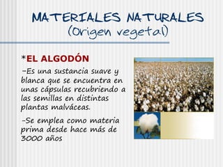 MATERIALES NATURALES
            (Origen vegetal)

*EL ALGODÓN
-Es una sustancia suave y
blanca que se encuentra en
unas cápsulas recubriendo a
las semillas en distintas
plantas malváceas.
-Se emplea como materia
prima desde hace más de
3000 años
 