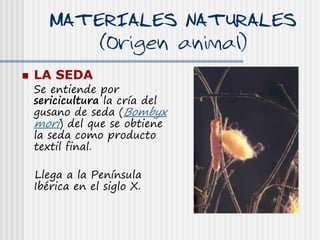 MATERIALES NATURALES
           (Origen animal)
   LA SEDA
    Se entiende por
    sericicultura la cría del
    gusano de seda (Bombyx
    mori) del que se obtiene
    la seda como producto
    textil final.

    Llega a la Península
    Ibérica en el siglo X.
 