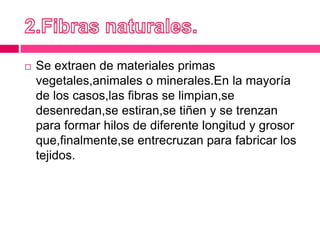  Se extraen de materiales primas
vegetales,animales o minerales.En la mayoría
de los casos,las fibras se limpian,se
desenredan,se estiran,se tiñen y se trenzan
para formar hilos de diferente longitud y grosor
que,finalmente,se entrecruzan para fabricar los
tejidos.
 