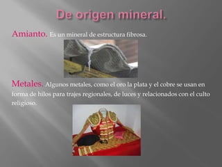 Amianto. Es un mineral de estructura fibrosa.
Metales. Algunos metales, como el oro la plata y el cobre se usan en
forma de hilos para trajes regionales, de luces y relacionados con el culto
religioso.