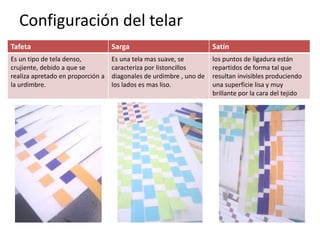 Configuración del telar
Tafeta Sarga Satín
Es un tipo de tela denso,
crujiente, debido a que se
realiza apretado en proporción a
la urdimbre.
Es una tela mas suave, se
caracteriza por listoncillos
diagonales de urdimbre , uno de
los lados es mas liso.
los puntos de ligadura están
repartidos de forma tal que
resultan invisibles produciendo
una superficie lisa y muy
brillante por la cara del tejido
 