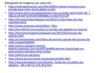 Bibliografía de imágenes por aparición.
• http://metropolisanluis.com/2014/08/el-rebozo-mexicano-una-
prenda-para-amar-marta-debra-turok/
• http://www.airbrushsupplynetwork.com.au/index.php?cPath=28_7
9&osCsid=6d751943391606f686cc111647531528
• http://centrolamilpa.blogspot.mx/2012/11/domingo-de-etsy-
estambre.html
• http://www.snipview.com/q/Glass_fiber
• http://tierrafertil.com.mx/cae-la-siembra-de-algodon-en-sonora/
• http://hectortorresgallery.blogspot.mx/2013/05/semana-de-
textiles.html
• http://es.dreamstime.com/fotos-de-archivo-capullo-del-gusano-de-
seda-image26160963
• http://alvaro-obregon-distrito-
federal.nexolocal.com.mx/p57544498-delcron-siliconizado-en-
grena-alvaro-obregon-otras-ventas
• http://definicion.de/telar/
• http://www.accesorizame.com/producto/h05-001/
• http://www.tiendagoni.com/detalles_Toalla-de-microfibra-de-
algodon---40-x-40-cm,133,19,6.htm
 