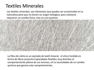 Textiles Minerales
Los textiles minerales, son elementos que pueden ser encontrados en la
naturaleza pero que no tienen un origen biológico, para realizarse
requieren un cambio físico, mas no uno químico.
La fibra de vidrio es un ejemplo de textil mineral, el silicio fundido en
forma de fibras presenta Capacidades flexibles muy distintas al
comportamiento pétreo de sus laminas, sin la necesidades de un cambio
químico que genere este comportamiento.
 