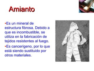 AmiantoAmianto
•Es un mineral de
estructura fibrosa. Debido a
que es incombustible, se
utiliza en la fabricación de
tejidos resistentes al fuego.
•Es cancerígeno, por lo que
está siendo sustituido por
otros materiales.
 