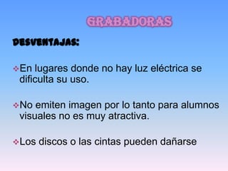 grabadoras
Desventajas:

En  lugares donde no hay luz eléctrica se
 dificulta su uso.

No  emiten imagen por lo tanto para alumnos
 visuales no es muy atractiva.

Los   discos o las cintas pueden dañarse
 