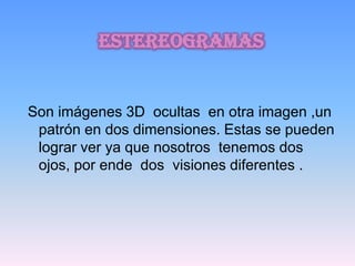 estereogramas


Son imágenes 3D ocultas en otra imagen ,un
 patrón en dos dimensiones. Estas se pueden
 lograr ver ya que nosotros tenemos dos
 ojos, por ende dos visiones diferentes .
 