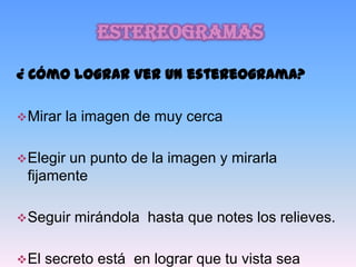 estereogramas

¿ Cómo lograr ver un estereograma?

 Mirar   la imagen de muy cerca

 Elegir
       un punto de la imagen y mirarla
 fijamente

 Seguir   mirándola hasta que notes los relieves.

 El   secreto está en lograr que tu vista sea
 