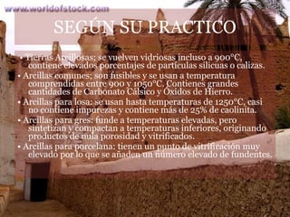 SEG Ú N SU PRACTICO •  Tierras Arcillosas; se vuelven vidriosas incluso a 900°C, contiene elevados porcentajes de partículas silicuas o calizas. •  Arcillas comunes; son fusibles y se usan a temperatura comprendidas entre 900 y 1050°C. Contienes grandes cantidades de Carbonato Cálsico y Óxidos de Hierro. •  Arcillas para losa: se usan hasta temperaturas de 1250°C, casi no contiene impurezas y contiene más de 25% de caolinita. •  Arcillas para gres: funde a temperaturas elevadas, pero sintetizan y compactan a temperaturas inferiores, originando productos de nula porosidad y vitrificados. •  Arcillas para porcelana: tienen un punto de vitrificación muy elevado por lo que se añaden un número elevado de fundentes. 