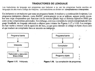 TRADUCTORES DE LENGUAJE
Los traductores de lenguaje son programas que traducen a su vez los programas fuente escritos en
lenguajes de alto nivel a código de máquina. Los traductores se dividen en: compiladores e interpretes
 