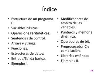 Índice
• Estructura de un programa
C.
• Variables básicas.
• Operaciones aritméticas.
• Sentencias de control.
• Arrays y Strings.
• Funciones.
• Estructuras de datos.
• Entrada/Salida básica.
• Ejemplos I.
• Modificadores de
ámbito de las
variables.
• Punteros y memoria
dinámica.
• Operadores de bit.
• Preprocesador C y
compilación.
• Librerías estándar.
• Ejemplos II.
Programación en C 21
 