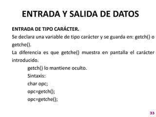 ENTRADA Y SALIDA DE DATOS
ENTRADA DE TIPO CARÁCTER.
Se declara una variable de tipo carácter y se guarda en: getch() o
getche().
La diferencia es que getche() muestra en pantalla el carácter
introducido.
getch() lo mantiene oculto.
Sintaxis:
char opc;
opc=getch();
opc=getche();
33
 