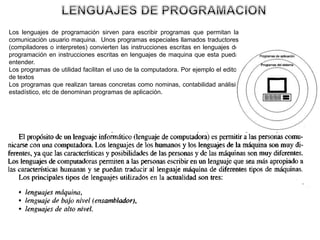 Los lenguajes de programación sirven para escribir programas que permitan la
comunicación usuario maquina. Unos programas especiales llamados traductores
(compiladores o interpretes) convierten las instrucciones escritas en lenguajes de
programación en instrucciones escritas en lenguajes de maquina que esta pueda
entender.
Los programas de utilidad facilitan el uso de la computadora. Por ejemplo el editor
de textos
Los programas que realizan tareas concretas como nominas, contabilidad análisis
estadístico, etc de denominan programas de aplicación.
 